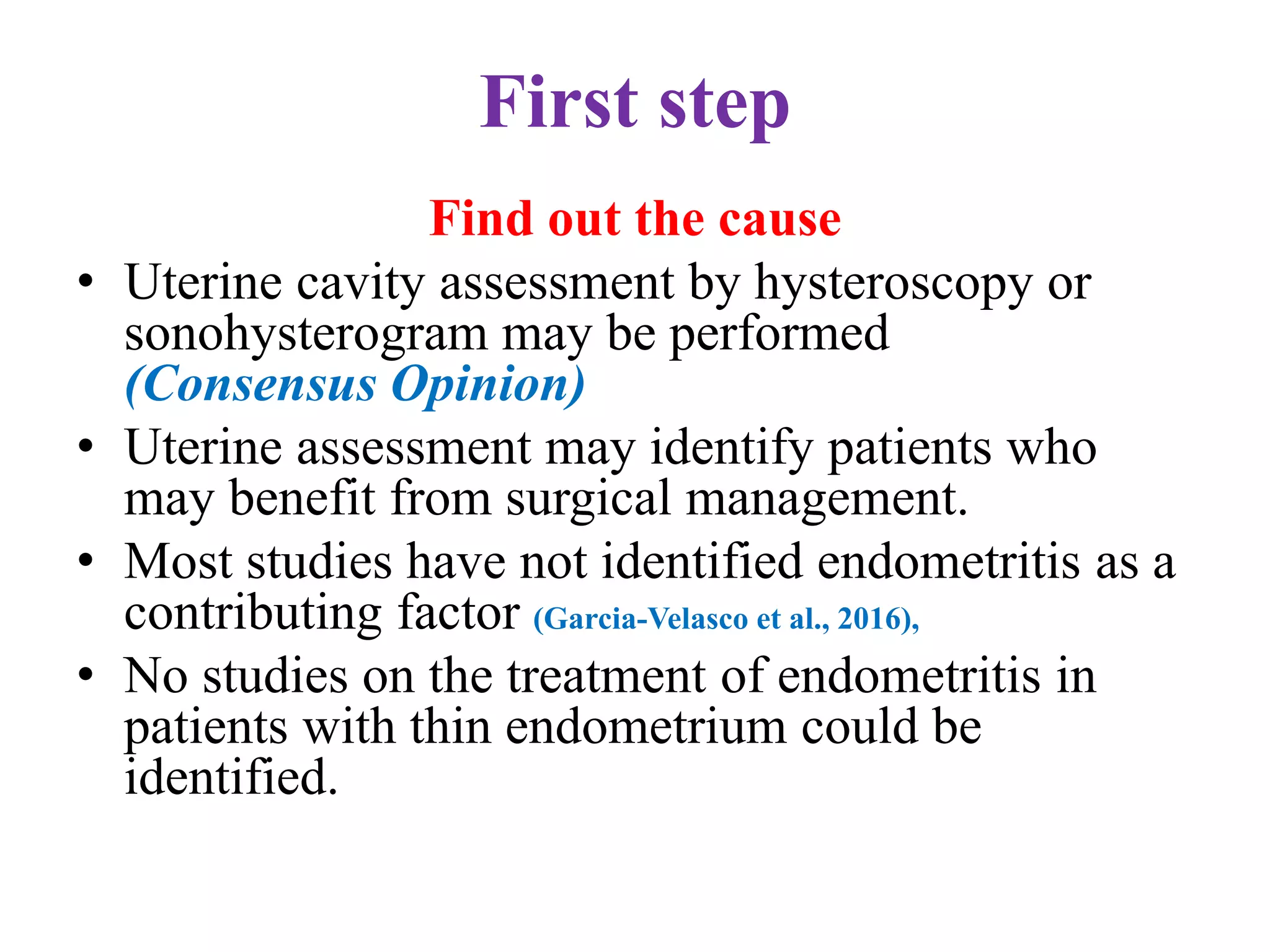 First step
Find out the cause
• Uterine cavity assessment by hysteroscopy or
sonohysterogram may be performed
(Consensus Opinion)
• Uterine assessment may identify patients who
may benefit from surgical management.
• Most studies have not identified endometritis as a
contributing factor (Garcia-Velasco et al., 2016),
• No studies on the treatment of endometritis in
patients with thin endometrium could be
identified.
 
