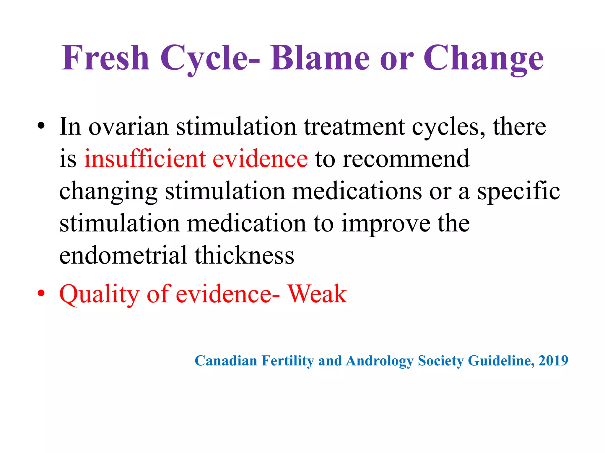 Fresh Cycle- Blame or Change
• In ovarian stimulation treatment cycles, there
is insufficient evidence to recommend
changing stimulation medications or a specific
stimulation medication to improve the
endometrial thickness
• Quality of evidence- Weak
Canadian Fertility and Andrology Society Guideline, 2019
 