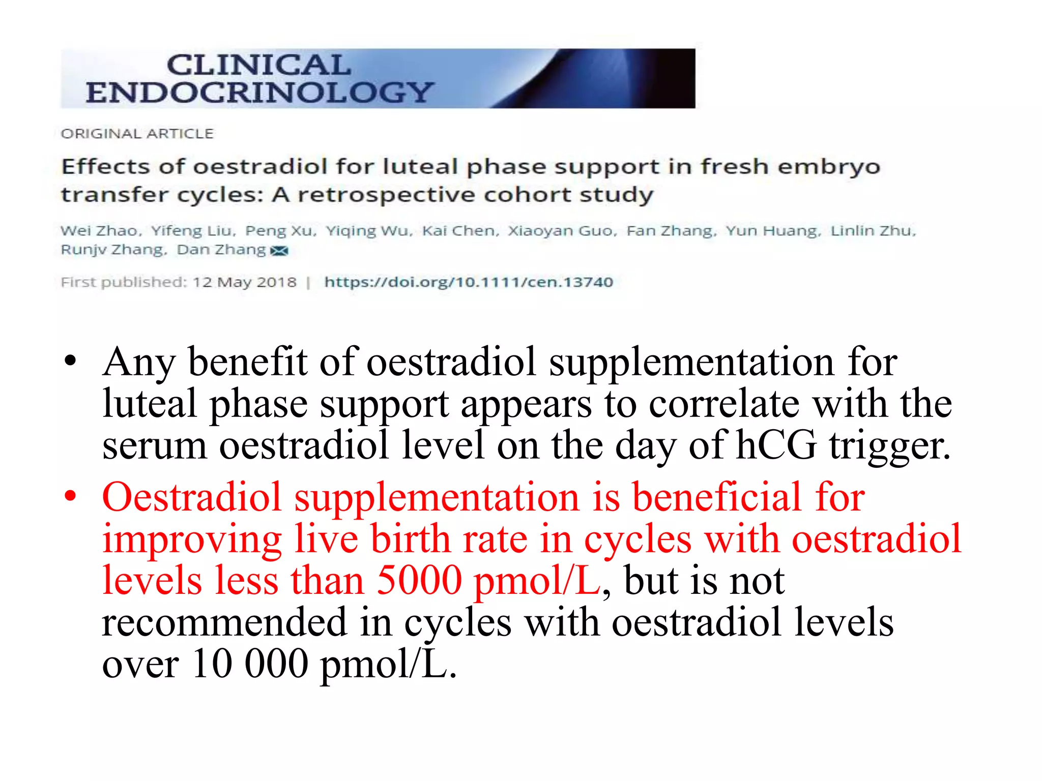 • Any benefit of oestradiol supplementation for
luteal phase support appears to correlate with the
serum oestradiol level on the day of hCG trigger.
• Oestradiol supplementation is beneficial for
improving live birth rate in cycles with oestradiol
levels less than 5000 pmol/L, but is not
recommended in cycles with oestradiol levels
over 10 000 pmol/L.
 