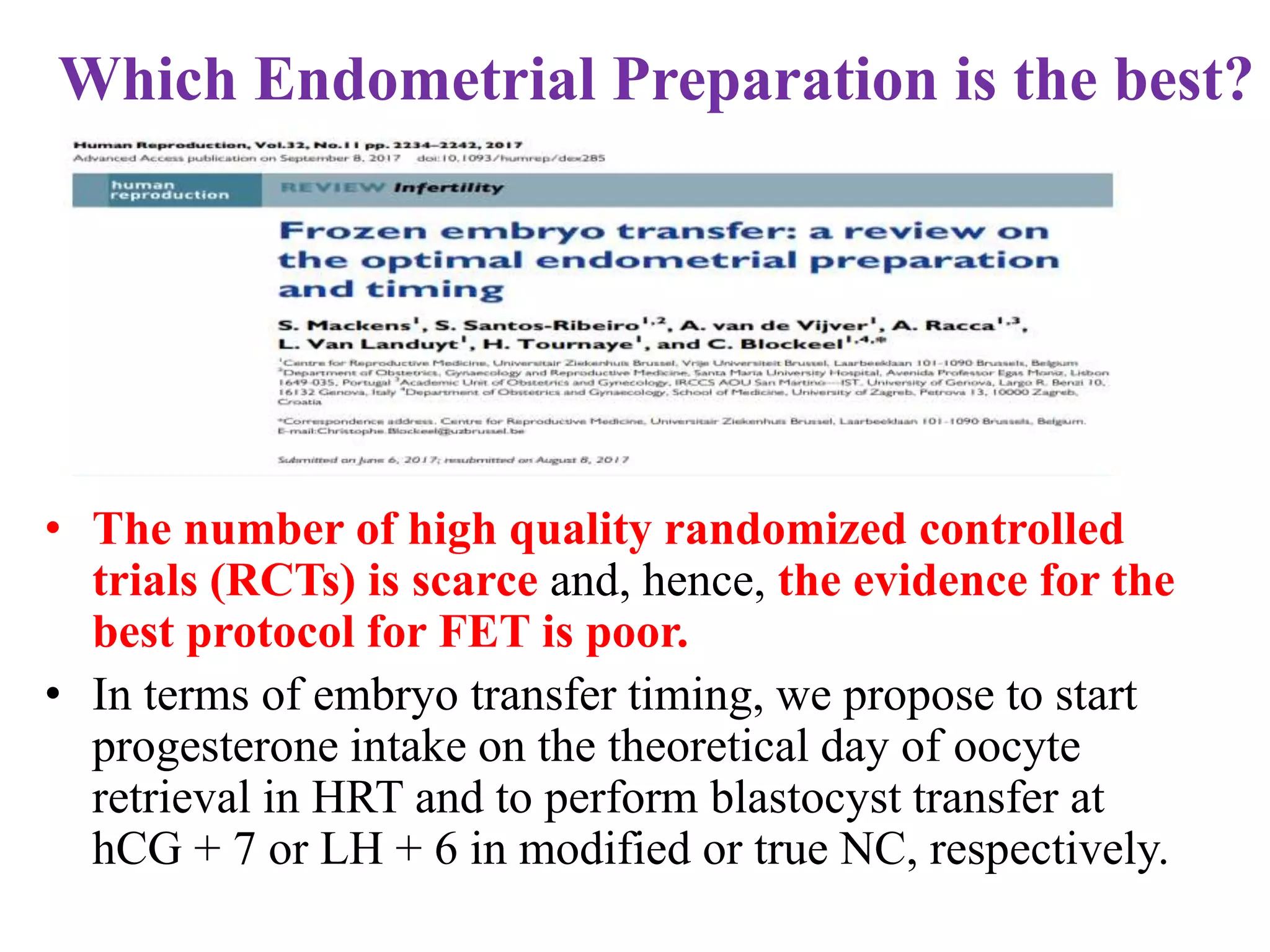 Which Endometrial Preparation is the best?
• The number of high quality randomized controlled
trials (RCTs) is scarce and, hence, the evidence for the
best protocol for FET is poor.
• In terms of embryo transfer timing, we propose to start
progesterone intake on the theoretical day of oocyte
retrieval in HRT and to perform blastocyst transfer at
hCG + 7 or LH + 6 in modified or true NC, respectively.
 