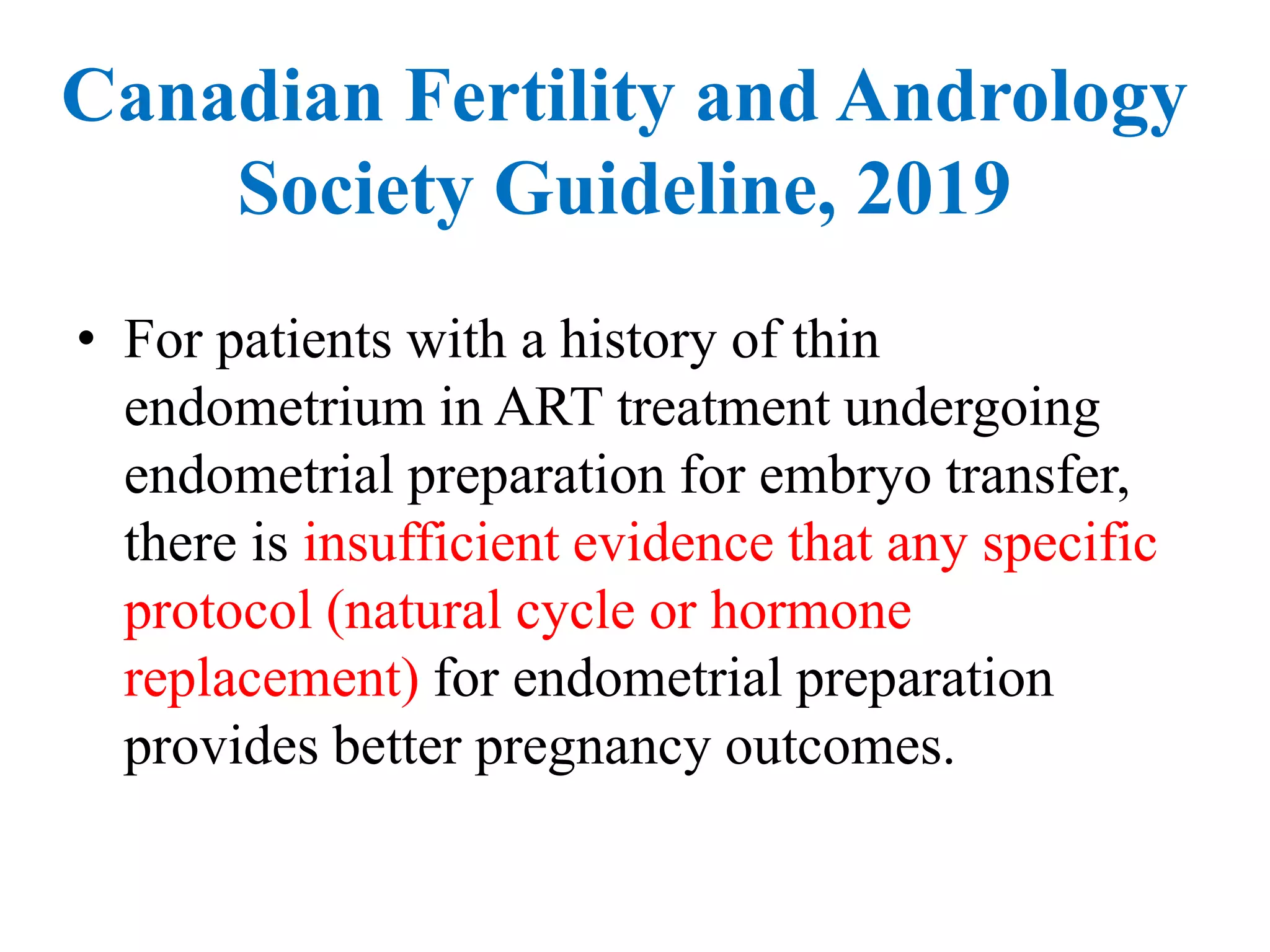 • For patients with a history of thin
endometrium in ART treatment undergoing
endometrial preparation for embryo transfer,
there is insufficient evidence that any specific
protocol (natural cycle or hormone
replacement) for endometrial preparation
provides better pregnancy outcomes.
Canadian Fertility and Andrology
Society Guideline, 2019
 