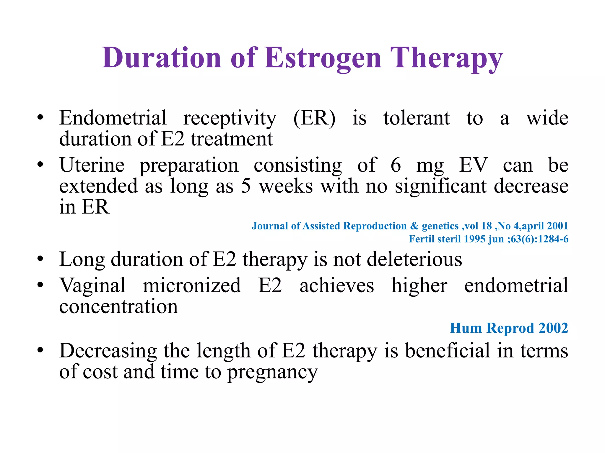 Duration of Estrogen Therapy
• Endometrial receptivity (ER) is tolerant to a wide
duration of E2 treatment
• Uterine preparation consisting of 6 mg EV can be
extended as long as 5 weeks with no significant decrease
in ER
Journal of Assisted Reproduction & genetics ,vol 18 ,No 4,april 2001
Fertil steril 1995 jun ;63(6):1284-6
• Long duration of E2 therapy is not deleterious
• Vaginal micronized E2 achieves higher endometrial
concentration
Hum Reprod 2002
• Decreasing the length of E2 therapy is beneficial in terms
of cost and time to pregnancy
 