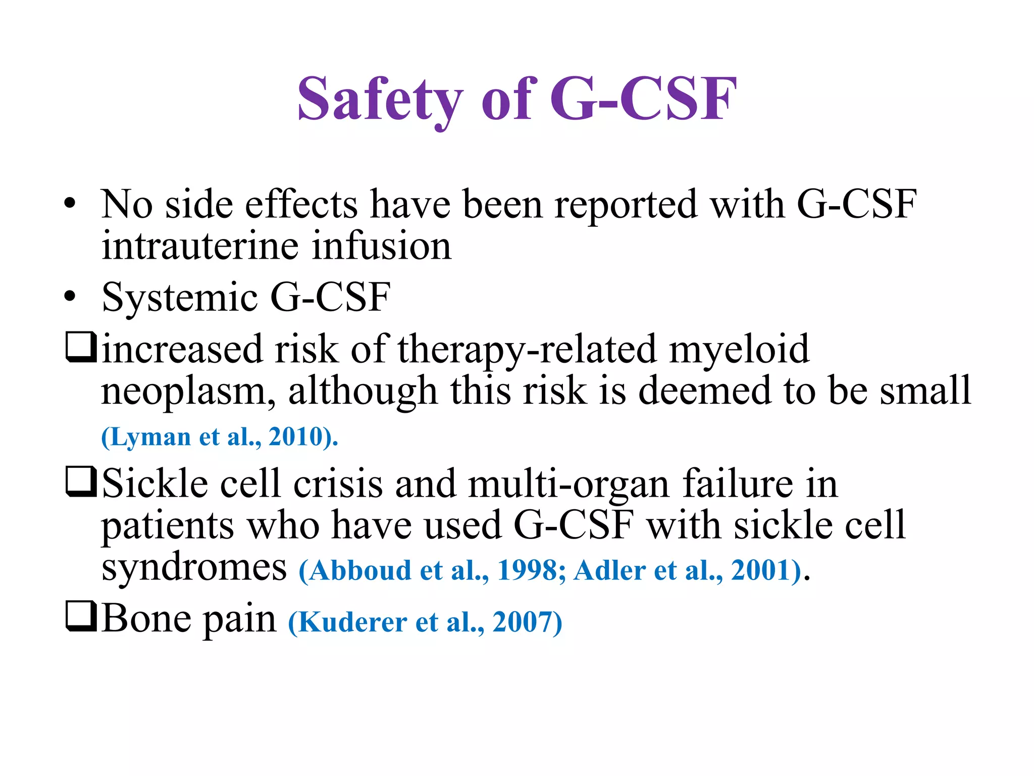 Safety of G-CSF
• No side effects have been reported with G-CSF
intrauterine infusion
• Systemic G-CSF
increased risk of therapy-related myeloid
neoplasm, although this risk is deemed to be small
(Lyman et al., 2010).
Sickle cell crisis and multi-organ failure in
patients who have used G-CSF with sickle cell
syndromes (Abboud et al., 1998; Adler et al., 2001).
Bone pain (Kuderer et al., 2007)
 