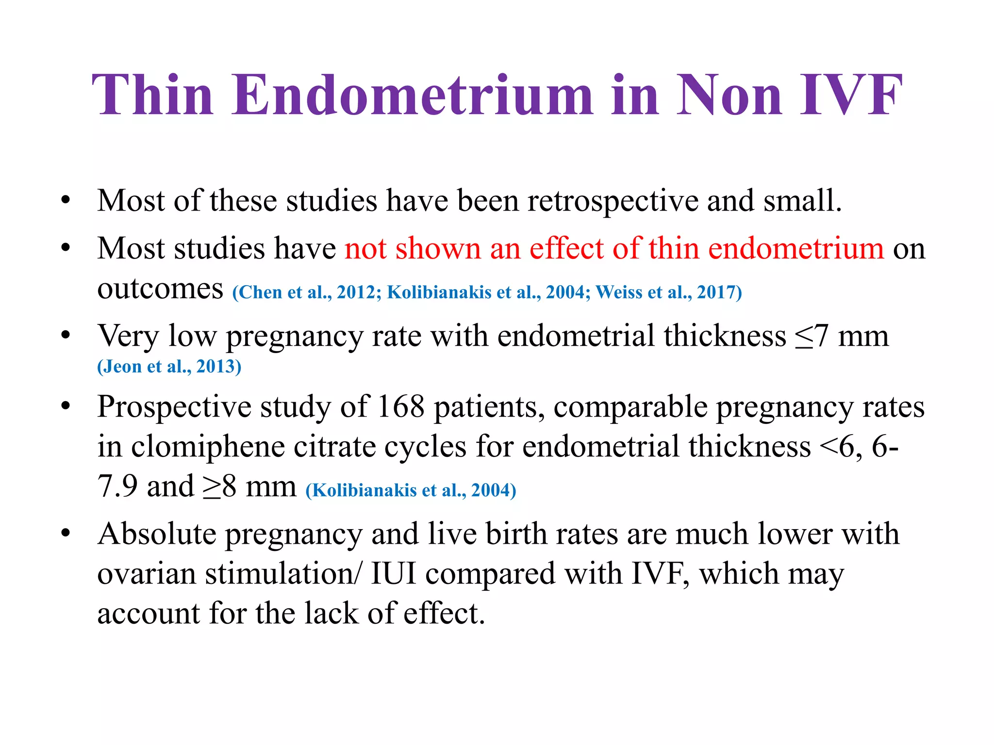 Thin Endometrium in Non IVF
• Most of these studies have been retrospective and small.
• Most studies have not shown an effect of thin endometrium on
outcomes (Chen et al., 2012; Kolibianakis et al., 2004; Weiss et al., 2017)
• Very low pregnancy rate with endometrial thickness ≤7 mm
(Jeon et al., 2013)
• Prospective study of 168 patients, comparable pregnancy rates
in clomiphene citrate cycles for endometrial thickness <6, 6-
7.9 and ≥8 mm (Kolibianakis et al., 2004)
• Absolute pregnancy and live birth rates are much lower with
ovarian stimulation/ IUI compared with IVF, which may
account for the lack of effect.
 