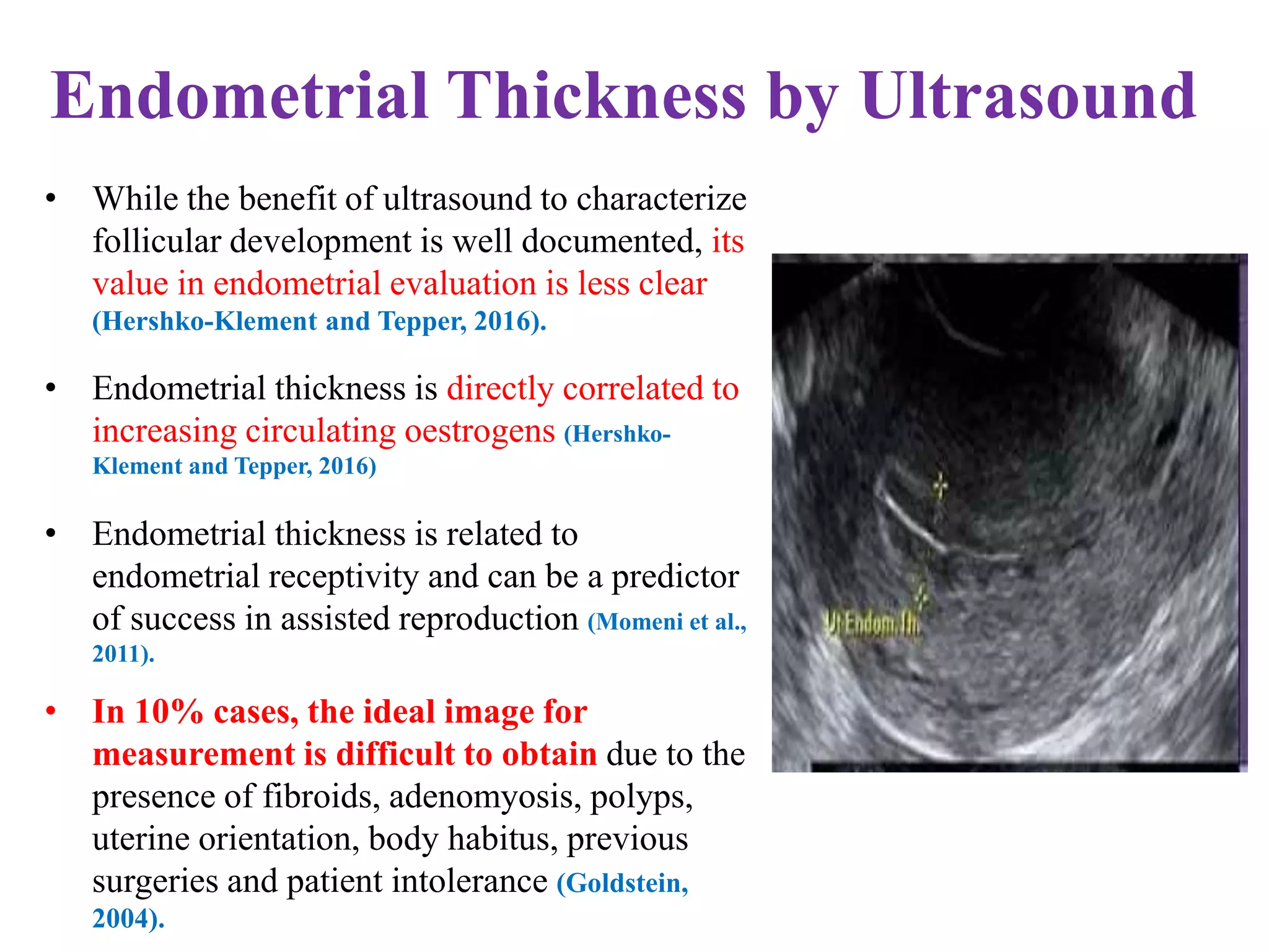 Endometrial Thickness by Ultrasound
• While the benefit of ultrasound to characterize
follicular development is well documented, its
value in endometrial evaluation is less clear
(Hershko-Klement and Tepper, 2016).
• Endometrial thickness is directly correlated to
increasing circulating oestrogens (Hershko-
Klement and Tepper, 2016)
• Endometrial thickness is related to
endometrial receptivity and can be a predictor
of success in assisted reproduction (Momeni et al.,
2011).
• In 10% cases, the ideal image for
measurement is difficult to obtain due to the
presence of fibroids, adenomyosis, polyps,
uterine orientation, body habitus, previous
surgeries and patient intolerance (Goldstein,
2004).
 
