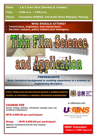 (wholly-owned by Universiti Sains Malaysia)
(Co. No.: 473883-H)
Dates : 2 & 3 June 2014 (Monday & Tuesday)
Time : 9:00 a.m. – 5:00 p.m.
Venue : Kompleks ЄUREKA, Universiti Sains Malaysia, Penang.
PUSAT PENGAJIAN KEJURUTERAAN BAHAN & SUMBER MINERAL
SCHOOL OF MATERIALS & MINERAL RESOURCES ENGINEERING
HRDF Claimable*
*Subject to HRDF Approval
COURSE FEE
(Covers training materials, refreshment including lunch and
Certificate of Attendance)
MYR 2,990.00 per participant
Group : MYR 2,690.00 per participant
(Minimum 3 participants from the same company /
organisation)
in collaboration with:in collaboration with:in collaboration with:in collaboration with:
WHO SHOULD ATTEND?
• Technicians, engineers, and researchers.
• Decision makers, policy makers and managers.
PREREQUISITE
Basic technical background or working experience in a science or
engineering discipline.
 