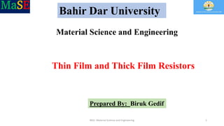 Bahir Dar University
Material Science and Engineering
Thin Film and Thick Film Resistors
Prepared By: Biruk Gedif
BDU- Material Science and Engineering 1
 