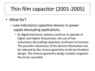 Thin film capacitor (2001-2005) 
• What for? 
– Low inductance capacitive devices in power 
supply decoupling applications. 
• As digital electronic systems continue to operate at 
higher and higher frequencies, the use of low 
inductance decoupling capacitors continues to increase. 
The parasitic inductance of the devices themselves can 
be reduced by the reverse-geometry multi-terminaltion 
design. The reverse-geometry design enables magnetic 
flux to be cancelled. 
1 
 