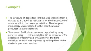 Examples
 The structure of deposited TiO2 ﬁlm was changing from a
cracked to a crack-free reticular after the introduction of
acetic acid into the precursor solution. The change of
morphology was attributed to the modiﬁcation of
precursor solution chemistry.
 Transparent SnO2 electrodes were deposited by spray
pyrolysis using tetra-n-butyltin (IV) as precursor . The
deposition efﬁciency and crystallinity of the ﬁlms
deposited at 340◦C was improved by adding H2O2 to the
alcoholic precursor solution
 