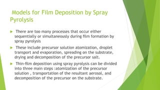  There are too many processes that occur either
sequentially or simultaneously during ﬁlm formation by
spray pyrolysis
 These include precursor solution atomization, droplet
transport and evaporation, spreading on the substrate,
drying and decomposition of the precursor salt.
 Thin-ﬁlm deposition using spray pyrolysis can be divided
into three main steps :atomization of the precursor
solution , transportation of the resultant aerosol, and
decomposition of the precursor on the substrate.
Models for Film Deposition by Spray
Pyrolysis
 