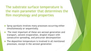 The substrate surface temperature is
the main parameter that determines the
ﬁlm morphology and properties
 Spray pyrolysis involves many processes occurring either
simultaneously or sequentially.
 The most important of these are aerosol generation and
transport, solvent evaporation, droplet impact with
consecutive spreading, and precursor decomposition
 The deposition temperature is involved in all mentioned
processes, except in the aerosol generation
 