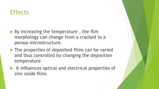 Effects
 By increasing the temperature , the ﬁlm
morphology can change from a cracked to a
porous microstructure.
 The properties of deposited ﬁlms can be varied
and thus controlled by changing the deposition
temperature
 It inﬂuences optical and electrical properties of
zinc oxide ﬁlms
 