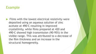 Example
 Films with the lowest electrical resistivity were
deposited using an aqueous solution of zinc
acetate at 490◦C resulting in improved
crystallinity, while ﬁlms prepared at 420 and
490◦C showed high transmission (90–95%) in the
visible range. This was attributed to a decrease of
the ﬁlm thickness and an increase in the
structural homogeneity.
 