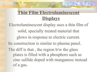 Thin Film Electroluminescent
                Displays
Electroluminescent display uses a thin film of
       solid, specially treated material that
      glows in response to electric current.
Its construction is similar to plasma panel.
The diff is that , the region b/w the glass
    plates is filled with a phosphors such as
    zinc sulfide doped with manganese instead
    of a gas.
 