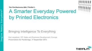 ImagineMemoryEverywhere™
Thin Film Electronics ASA (“Thinfilm”):
A Smarter Everyday Powered
by Printed Electronics
Bringing Intelligence To Everything
Kai Leppänen, VP, Sales and Business Development, Europe
Presentation for Packbridge, 17 September 2013
 