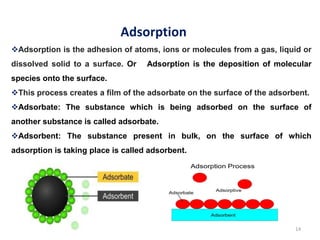 14
Adsorption is the adhesion of atoms, ions or molecules from a gas, liquid or
dissolved solid to a surface. Or Adsorption is the deposition of molecular
species onto the surface.
This process creates a film of the adsorbate on the surface of the adsorbent.
Adsorbate: The substance which is being adsorbed on the surface of
another substance is called adsorbate.
Adsorbent: The substance present in bulk, on the surface of which
adsorption is taking place is called adsorbent.
Adsorption
 