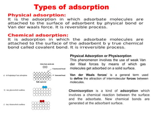 Types of adsorption
Chemisorption is a kind of adsorption which
involves a chemical reaction between the surface
and the adsorbate. New chemical bonds are
generated at the adsorbant surface.
Physical Adsorption or Physisorption
This phenomenon involves the use of weak Van
der Waal forces by means of which gas
molecules get adsorbed on a solid surface.
Van der Waals forces' is a general term used
to define the attraction of intermolecular forces between
molecules.
 