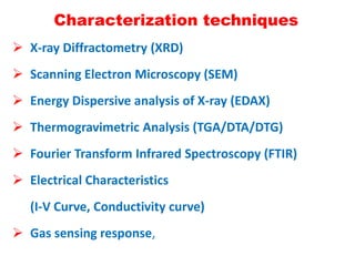 Characterization techniques
 X-ray Diffractometry (XRD)
 Scanning Electron Microscopy (SEM)
 Energy Dispersive analysis of X-ray (EDAX)
 Thermogravimetric Analysis (TGA/DTA/DTG)
 Fourier Transform Infrared Spectroscopy (FTIR)
 Electrical Characteristics
(I-V Curve, Conductivity curve)
 Gas sensing response,
 