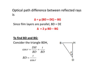 Optical path difference between reflected rays
is
Δ = μ (BD + DE) – BG
Since film layers are parallel, BD = DE
Δ = 2 μ BD – BG
To find BD and BG:
Consider the triangle BDH,
r
t
BD
BD
t
BD
DH
r
cos
cos


 