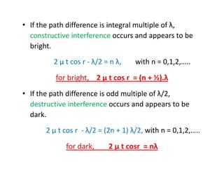 • If the path difference is integral multiple of λ,
constructive interference occurs and appears to be
bright.
2 μ t cos r - λ/2 = n λ, with n = 0,1,2,…..
for bright, 2 μ t cos r = (n + ½).λ
• If the path difference is odd multiple of λ/2,
destructive interference occurs and appears to be
dark.
2 μ t cos r - λ/2 = (2n + 1) λ/2, with n = 0,1,2,…..
for dark, 2 μ t cosr = nλ
 