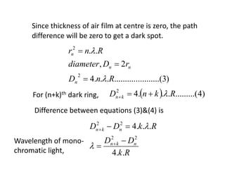 Since thickness of air film at centre is zero, the path
difference will be zero to get a dark spot.
)3.(.......................4
2,
..
2
2
RnD
rDdiameter
Rnr
n
nn
n





For (n+k)th dark ring,   )4.........(...42
RknD kn 
Rk
DD
RkDD
nkn
nkn
..4
...4
22
22







Difference between equations (3)&(4) is
Wavelength of mono-
chromatic light,
 