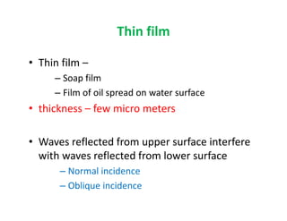 Thin film
• Thin film –
– Soap film
– Film of oil spread on water surface
• thickness – few micro meters• thickness – few micro meters
• Waves reflected from upper surface interfere
with waves reflected from lower surface
– Normal incidence
– Oblique incidence
 