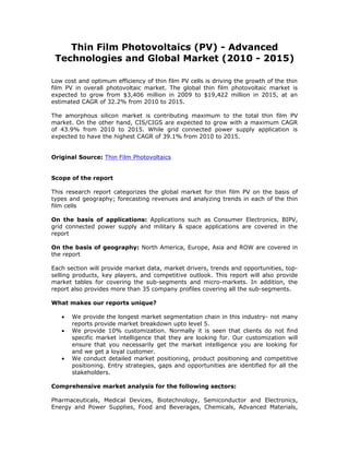 Thin Film Photovoltaics (PV) - Advanced
 Technologies and Global Market (2010 - 2015)

Low cost and optimum efficiency of thin film PV cells is driving the growth of the thin
film PV in overall photovoltaic market. The global thin film photovoltaic market is
expected to grow from $3,406 million in 2009 to $19,422 million in 2015, at an
estimated CAGR of 32.2% from 2010 to 2015.

The amorphous silicon market is contributing maximum to the total thin film PV
market. On the other hand, CIS/CIGS are expected to grow with a maximum CAGR
of 43.9% from 2010 to 2015. While grid connected power supply application is
expected to have the highest CAGR of 39.1% from 2010 to 2015.


Original Source: Thin Film Photovoltaics


Scope of the report

This research report categorizes the global market for thin film PV on the basis of
types and geography; forecasting revenues and analyzing trends in each of the thin
film cells

On the basis of applications: Applications such as Consumer Electronics, BIPV,
grid connected power supply and military & space applications are covered in the
report

On the basis of geography: North America, Europe, Asia and ROW are covered in
the report

Each section will provide market data, market drivers, trends and opportunities, top-
selling products, key players, and competitive outlook. This report will also provide
market tables for covering the sub-segments and micro-markets. In addition, the
report also provides more than 35 company profiles covering all the sub-segments.

What makes our reports unique?

   •   We provide the longest market segmentation chain in this industry- not many
       reports provide market breakdown upto level 5.
   •   We provide 10% customization. Normally it is seen that clients do not find
       specific market intelligence that they are looking for. Our customization will
       ensure that you necessarily get the market intelligence you are looking for
       and we get a loyal customer.
   •   We conduct detailed market positioning, product positioning and competitive
       positioning. Entry strategies, gaps and opportunities are identified for all the
       stakeholders.

Comprehensive market analysis for the following sectors:

Pharmaceuticals, Medical Devices, Biotechnology, Semiconductor and Electronics,
Energy and Power Supplies, Food and Beverages, Chemicals, Advanced Materials,
 
