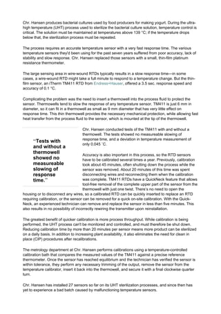 “Tests with
and without a
thermowell
showed no
measureable
slowing of
response
time.”
Chr. Hansen produces bacterial cultures used by food producers for making yogurt. During the ultra-
high temperature (UHT) process used to sterilize the bacterial culture solution, temperature control is
critical. The solution must be maintained at temperatures above 139 °C; if the temperature drops
below that, the sterilization process must be repeated.
The process requires an accurate temperature sensor with a very fast response time. The various
temperature sensors they'd been using for the past seven years suffered from poor accuracy, lack of
stability and slow response. Chr. Hansen replaced those sensors with a small, thin-film platinum
resistance thermometer.
The large sensing area in wire-wound RTDs typically results in a slow response time—in some
cases, a wire-wound RTD might take a full minute to respond to a temperature change. But the thin-
film sensor, an iTherm TM411 RTD from Endress+Hauser, offered a 3.5 sec. response speed and
accuracy of 0.1 °C.
Complicating the problem was the need to insert a thermowell into the process fluid to protect the
sensor. Thermowells tend to slow the response of any temperature sensor. TM411 is just 6 mm in
diameter, so it can fit in a thermowell as small as 9 mm diameter that has very little effect on
response time. This thin thermowell provides the necessary mechanical protection, while allowing fast
heat transfer from the process fluid to the sensor, which is mounted at the tip of the thermowell.
Chr. Hansen conducted tests of the TM411 with and without a
thermowell. The tests showed no measureable slowing of
response time, and a deviation in temperature measurement of
only 0.045 ˚C.
Accuracy is also important in this process, so the RTD sensors
have to be calibrated several times a year. Previously, calibration
took about 45 minutes, often shutting down the process while the
sensor was removed. About 20 minutes of this time was spent
disconnecting wires and reconnecting them when the calibration
was complete. TM411 RTDs have a QuickNeck feature that allows
tool-free removal of the complete upper part of the sensor from the
thermowell with just one twist. There’s no need to open the
housing or to disconnect any wires, so a calibrated RTD can be quickly inserted to replace an RTD
requiring calibration, or the sensor can be removed for a quick on-site calibration. With the Quick-
Neck, an experienced technician can remove and replace the sensor in less than five minutes. This
also results in no possibility of incorrectly rewiring the transmitter upon reinstallation.
The greatest benefit of quicker calibration is more process throughput. While calibration is being
performed, the UHT process can't be monitored and controlled, and must therefore be shut down.
Reducing calibration time by more than 20 minutes per sensor means more product can be sterilized
on a daily basis. In addition to increasing plant availability, it also eliminates the need for clean in
place (CIP) procedures after recalibrations.
The metrology department at Chr. Hansen performs calibrations using a temperature-controlled
calibration bath that compares the measured values of the TM411 against a precise reference
thermometer. Once the sensor has reached equilibrium and the technician has verified the sensor is
within tolerance, they perform any necessary trimming of the output, remove the sensor from the
temperature calibrator, insert it back into the thermowell, and secure it with a final clockwise quarter
turn.
Chr. Hansen has installed 27 sensors so far on its UHT sterilization processes, and since then has
yet to experience a bad batch caused by malfunctioning temperature sensors.
 