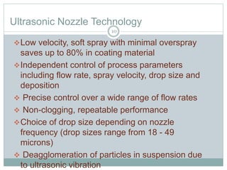Ultrasonic Nozzle Technology
Low velocity, soft spray with minimal overspray
saves up to 80% in coating material
Independent control of process parameters
including flow rate, spray velocity, drop size and
deposition
 Precise control over a wide range of flow rates
 Non-clogging, repeatable performance
Choice of drop size depending on nozzle
frequency (drop sizes range from 18 - 49
microns)
 Deagglomeration of particles in suspension due
to ultrasonic vibration
10
 
