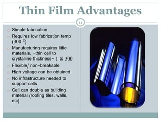 Thin Film Advantages
o Simple fabrication
o Requires low fabrication temp
(300 C)
o Manufacturing requires little
materials. -thin cell to
crystalline thickness= 1 to 300
o Flexible/ non-breakable
o High voltage can be obtained
o No infrastructure needed to
support cells
o Cell can double as building
material (roofing tiles, walls,
etc)
11
 