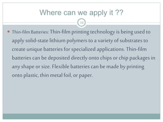 Where can we apply it ??
 Thin-filmBatteries: Thin-filmprintingtechnologyis beingused to
apply solid-statelithiumpolymers to a variety of substrates to
create uniquebatteries for specialized applications. Thin-film
batteries can be deposited directly onto chips or chip packages in
any shape or size. Flexiblebatteries can be made by printing
onto plastic, thinmetalfoil, or paper.
12
 