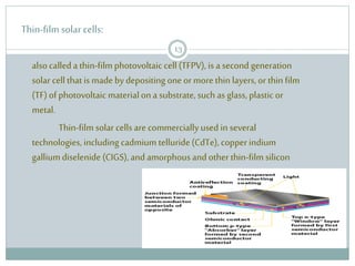 Thin-film solar cells:
alsocalleda thin-film photovoltaic cell (TFPV), is a second generation
solar cell that is made by depositing one or more thin layers,or thin film
(TF)ofphotovoltaic materialona substrate, such as glass, plastic or
metal.
Thin-film solar cellsare commerciallyused in several
technologies, including cadmium telluride(CdTe), copper indium
galliumdiselenide (CIGS),and amorphousandother thin-film silicon
13
 