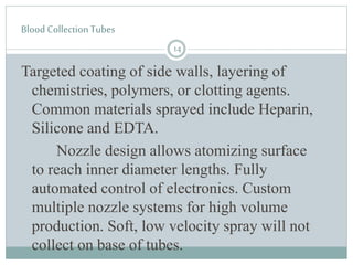 Blood Collection Tubes
Targeted coating of side walls, layering of
chemistries, polymers, or clotting agents.
Common materials sprayed include Heparin,
Silicone and EDTA.
Nozzle design allows atomizing surface
to reach inner diameter lengths. Fully
automated control of electronics. Custom
multiple nozzle systems for high volume
production. Soft, low velocity spray will not
collect on base of tubes.
14
 