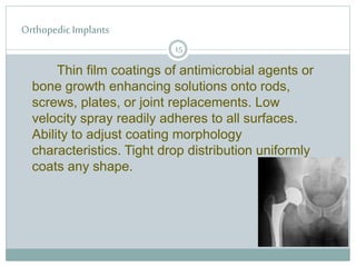 Orthopedic Implants
Thin film coatings of antimicrobial agents or
bone growth enhancing solutions onto rods,
screws, plates, or joint replacements. Low
velocity spray readily adheres to all surfaces.
Ability to adjust coating morphology
characteristics. Tight drop distribution uniformly
coats any shape.
15
 
