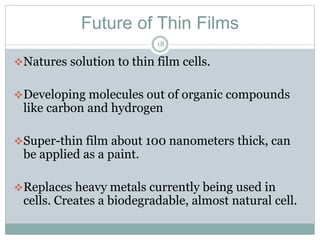Future of Thin Films
18
Natures solution to thin film cells.
Developing molecules out of organic compounds
like carbon and hydrogen
Super-thin film about 100 nanometers thick, can
be applied as a paint.
Replaces heavy metals currently being used in
cells. Creates a biodegradable, almost natural cell.
 