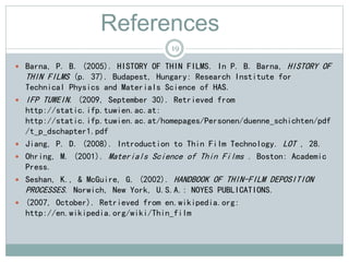 References
 Barna, P. B. (2005). HISTORY OF THIN FILMS. In P. B. Barna, HISTORY OF
THIN FILMS (p. 37). Budapest, Hungary: Research Institute for
Technical Physics and Materials Science of HAS.
 IFP TUWEIN. (2009, September 30). Retrieved from
http://static.ifp.tuwien.ac.at:
http://static.ifp.tuwien.ac.at/homepages/Personen/duenne_schichten/pdf
/t_p_dschapter1.pdf
 Jiang, P. D. (2008). Introduction to Thin Film Technology. LOT , 28.
 Ohring, M. (2001). Materials Science of Thin Films . Boston: Academic
Press.
 Seshan, K., & McGuire, G. (2002). HANDBOOK OF THIN-FILM DEPOSITION
PROCESSES. Norwich, New York, U.S.A.: NOYES PUBLICATIONS.
 (2007, October). Retrieved from en.wikipedia.org:
http://en.wikipedia.org/wiki/Thin_film
19
 