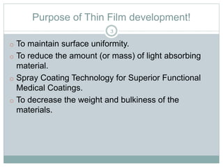 Purpose of Thin Film development!
o To maintain surface uniformity.
o To reduce the amount (or mass) of light absorbing
material.
o Spray Coating Technology for Superior Functional
Medical Coatings.
o To decrease the weight and bulkiness of the
materials.
3
 