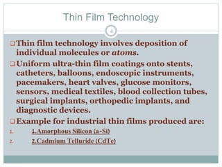 Thin Film Technology
Thin film technology involves deposition of
individual molecules or atoms.
Uniform ultra-thin film coatings onto stents,
catheters, balloons, endoscopic instruments,
pacemakers, heart valves, glucose monitors,
sensors, medical textiles, blood collection tubes,
surgical implants, orthopedic implants, and
diagnostic devices.
Example for industrial thin films produced are:
1. 1.Amorphous Silicon (a-Si)
2. 2.Cadmium Telluride (CdTe)
4
 