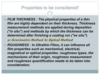 Properties to be considered!
 FILM THICKNESS : The physical properties of a thin
film are highly dependent on their thickness. Thickness
measurement methods are applied during deposition
("in situ") and methods by which the thickness can be
determined after finishing a coating run ("ex situ").
a) Gravimetric Method b) Optical Method
 ROUGHNESS : In Ultrathin Films, it can influence all
film properties such as mechanical, electrical,
magnetical or optical properties. roughness types, the
mechanisms of their origin, roughness measurement
and roughness quantification needs to be taken into
consideration.
5
 
