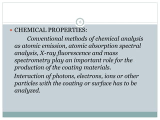  CHEMICAL PROPERTIES:
Conventional methods of chemical analysis
as atomic emission, atomic absorption spectral
analysis, X-ray fluorescence and mass
spectrometry play an important role for the
production of the coating materials.
Interaction of photons, electrons, ions or other
particles with the coating or surface has to be
analyzed.
6
 