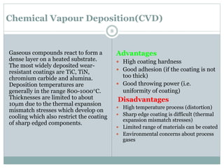 Chemical Vapour Deposition(CVD)
Gaseous compounds react to form a
dense layer on a heated substrate.
The most widely deposited wear-
resistant coatings are TiC, TiN,
chromium carbide and alumina.
Deposition temperatures are
generally in the range 800-1000C.
Thicknesses are limited to about
10mm due to the thermal expansion
mismatch stresses which develop on
cooling which also restrict the coating
of sharp edged components.
Advantages
 High coating hardness
 Good adhesion (if the coating is not
too thick)
 Good throwing power (i.e.
uniformity of coating)
Disadvantages
 High temperature process (distortion)
 Sharp edge coating is difficult (thermal
expansion mismatch stresses)
 Limited range of materials can be coated
 Environmental concerns about process
gases
8
 
