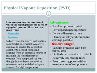 Physical Vapour Deposition (PVD)
Advantages
 Excellent process control
 Low deposition temperature
 Dense, adherent coatings
 Elemental, alloy and compound
coatings possible
Disadvantages
 Vacuum processes with high
capital cost
 Limited component size treatable
 Relatively low coating rates
 Poor throwing power without
manipulation of components
Low pressure coating processes in
which the coating flux is produced by
a physical process. There are two
main types:-
1. Evaporation
2. Sputtering
 In both cases the source material is a
solid (metal or ceramic). A reactive
gas may be used in the deposition
chamber to deposit compound
coatings from an elemental source or
maintain the stoichiometry of
coatings from compound sources,
though thinner layers are used in
microelectronics and thicker layers
are used for high temperature .
9
 
