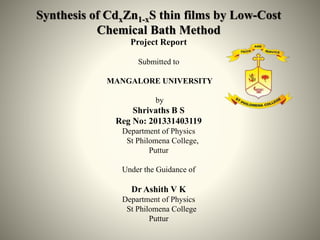 Synthesis of CdxZn1-xS thin films by Low-Cost
Chemical Bath Method
Project Report
Submitted to
MANGALORE UNIVERSITY
by
Shrivaths B S
Reg No: 201331403119
Department of Physics
St Philomena College,
Puttur
Under the Guidance of
Dr Ashith V K
Department of Physics
St Philomena College
Puttur
 