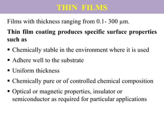 THIN FILMS
Films with thickness ranging from 0.1- 300 µm.
Thin film coating produces specific surface properties
such as
 Chemically stable in the environment where it is used
 Adhere well to the substrate
 Uniform thickness
 Chemically pure or of controlled chemical composition
 Optical or magnetic properties, insulator or
semiconductor as required for particular applications
 