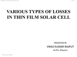 VARIOUS TYPES OF LOSSES
IN THIN FILM SOLAR CELL
PRESENTED BY
VIKAS KUMAR RAJPUT
M.Phil. (Physics)
1Vikas Kumar Rajput
LOSSES IN THIN FILM SOLAR CELL PPT - 2
 