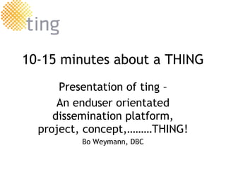 10-15 minutes about a THING Presentation of  ting  – An enduser orientated dissemination platform, project, concept,………THING! Bo Weymann, DBC 
