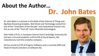 About	
  the	
  Author…	
  
Dr.	
  	
  John	
  Bates	
  
Dr.	
  John	
  Bates	
  is	
  a	
  pioneer	
  in	
  the	
  ﬁelds	
  of	
  the	
  Internet	
  of	
  Things	
  and	
  
Big	
  Data	
  Streaming	
  Analy)cs.	
  Wall	
  Street	
  and	
  Technology	
  named	
  him	
  
one	
  of	
  the	
  “Innovators	
  of	
  the	
  Decade”	
  and	
  Ins)tu)onal	
  Investor	
  lists	
  
him	
  as	
  one	
  of	
  the	
  “Tech	
  50”	
  most	
  inﬂuen)al	
  technologists.	
  	
  
	
  
John	
  holds	
  a	
  Ph.D.	
  in	
  Computer	
  Science	
  from	
  Cambridge	
  University	
  UK	
  
and	
  was	
  a	
  tenured	
  academic	
  un)l	
  he	
  leu	
  to	
  found	
  Apama,	
  the	
  
revolu)onary	
  real-­‐)me	
  analy)cs	
  company.	
  	
  
	
  
He	
  has	
  served	
  as	
  CTO	
  at	
  Progress	
  Souware	
  and	
  is	
  currently	
  CMO	
  and	
  
Head	
  of	
  Industry	
  Solu)ons	
  at	
  Souware	
  AG.	
  
 