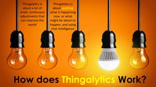 How does Thingalytics Work?
Thingaly)cs	
  is	
  
about	
  a	
  lot	
  of	
  
small,	
  con)nuous	
  
adjustments	
  that	
  
can	
  improve	
  the	
  
world
Thingaly)cs	
  is	
  
about	
  spo;ng	
  
what	
  is	
  happening	
  
now,	
  or	
  what	
  
might	
  be	
  about	
  to	
  	
  
happen,	
  and	
  using	
  
that	
  intelligence	
  
 