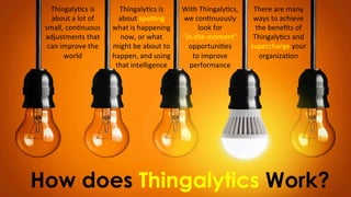 How does Thingalytics Work?
Thingaly)cs	
  is	
  
about	
  a	
  lot	
  of	
  
small,	
  con)nuous	
  
adjustments	
  that	
  
can	
  improve	
  the	
  
world
Thingaly)cs	
  is	
  
about	
  spo;ng	
  
what	
  is	
  happening	
  
now,	
  or	
  what	
  
might	
  be	
  about	
  to	
  	
  
happen,	
  and	
  using	
  
that	
  intelligence	
  
With	
  Thingaly)cs,	
  
we	
  con)nuously	
  
look	
  for	
  	
  
“in-­‐the-­‐moment”	
  	
  
opportuni)es	
  
to	
  improve	
  
performance
There	
  are	
  many	
  
ways	
  to	
  achieve	
  
the	
  beneﬁts	
  of	
  
Thingaly)cs	
  and	
  
supercharge	
  your	
  
organiza)on
 