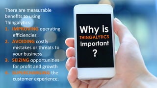 Why is
THINGALYTICS
important
?
There	
  are	
  measurable	
  
beneﬁts	
  to	
  using	
  
Thingaly)cs:	
  	
  
1.  IMPROVING	
  opera)ng	
  
eﬃciencies	
  
2.  AVOIDING	
  costly	
  
mistakes	
  or	
  threats	
  to	
  
your	
  business	
  
3.  SEIZING	
  opportuni)es	
  
for	
  proﬁt	
  and	
  growth	
  
4.  SUPERCHARGING	
  the	
  
customer	
  experience.	
  	
  
 